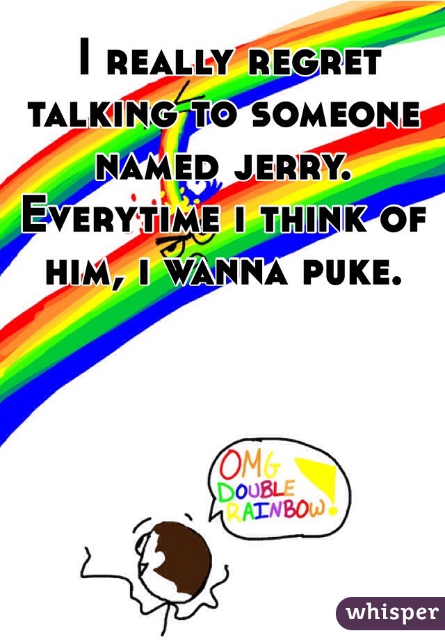  I really regret talking to someone named jerry. Everytime i think of him, i wanna puke.