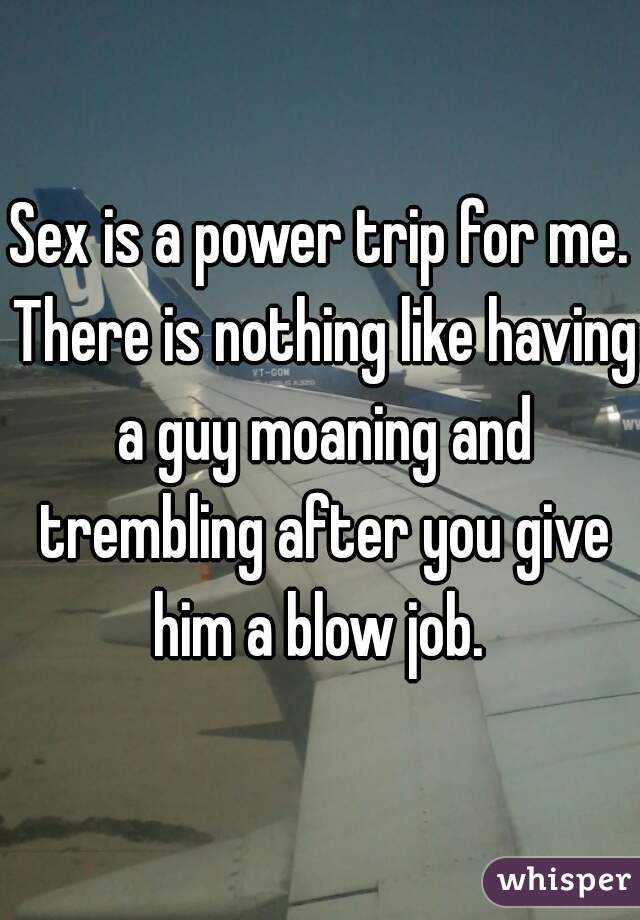 Sex is a power trip for me. There is nothing like having a guy moaning and trembling after you give him a blow job. 
