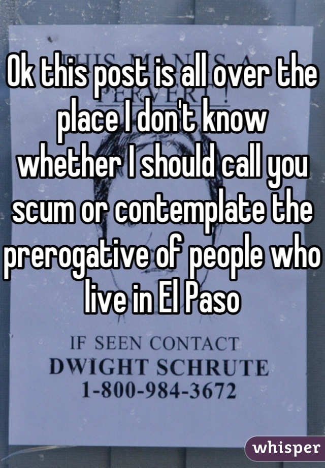 Ok this post is all over the place I don't know whether I should call you scum or contemplate the prerogative of people who live in El Paso