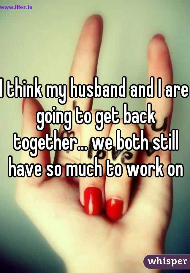 I think my husband and I are going to get back together... we both still have so much to work on