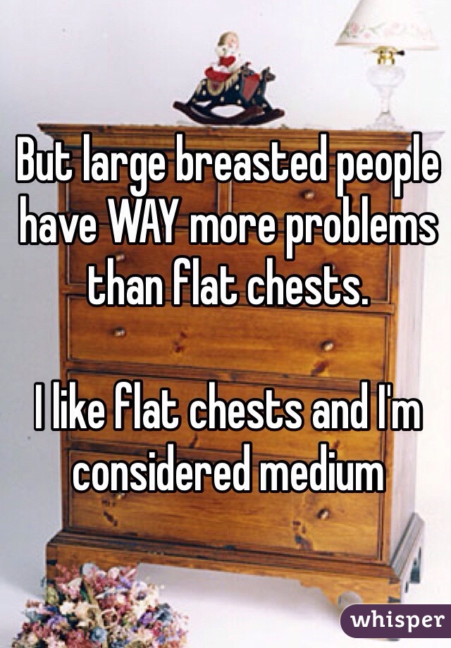 But large breasted people have WAY more problems than flat chests.

I like flat chests and I'm considered medium