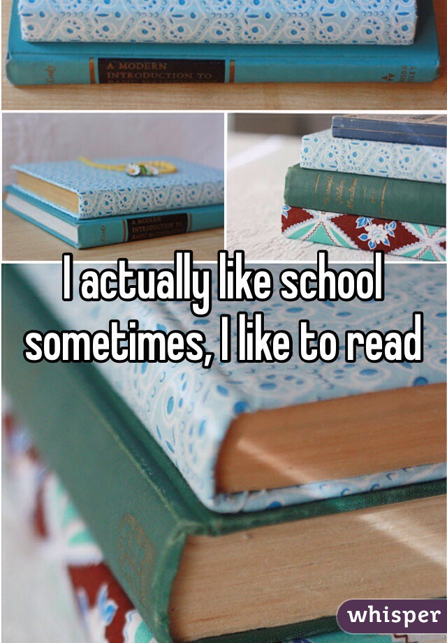 I actually like school sometimes, I like to read