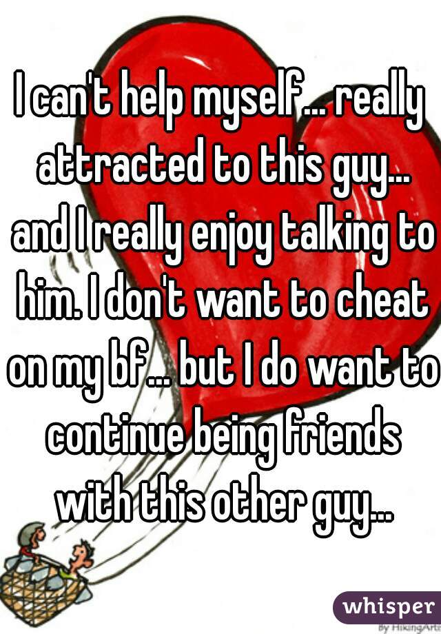 I can't help myself... really attracted to this guy... and I really enjoy talking to him. I don't want to cheat on my bf... but I do want to continue being friends with this other guy...