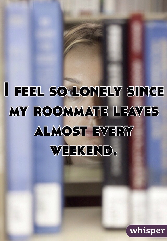I feel so lonely since my roommate leaves almost every weekend. 