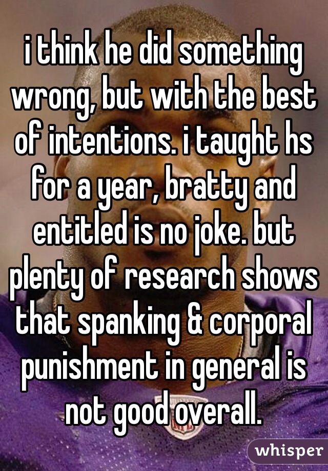 i think he did something wrong, but with the best of intentions. i taught hs for a year, bratty and entitled is no joke. but plenty of research shows that spanking & corporal punishment in general is not good overall.