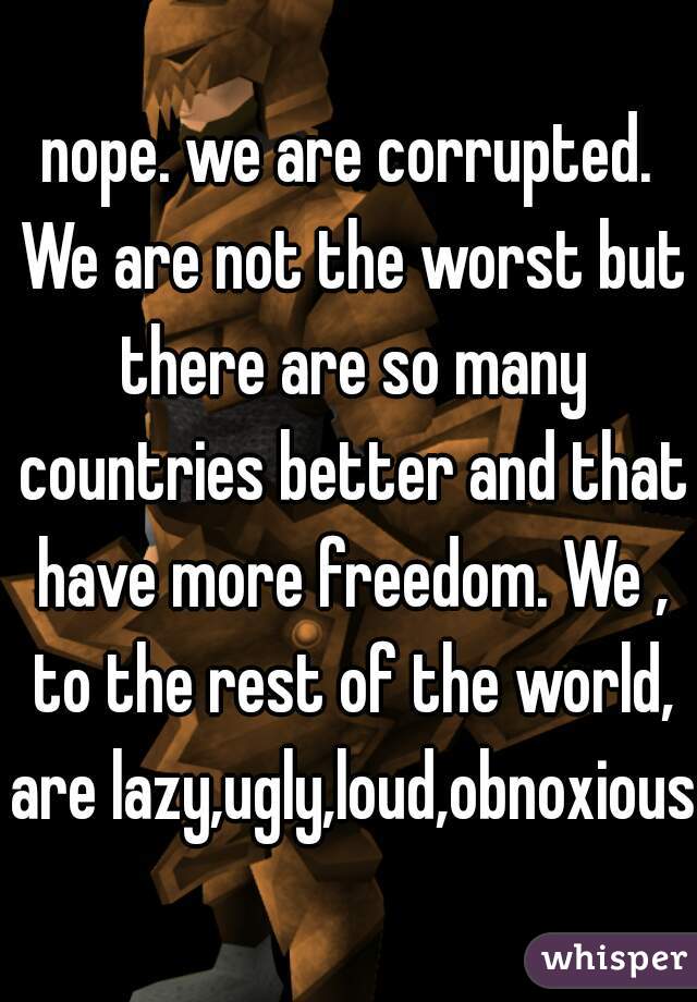 nope. we are corrupted. We are not the worst but there are so many countries better and that have more freedom. We , to the rest of the world, are lazy,ugly,loud,obnoxious