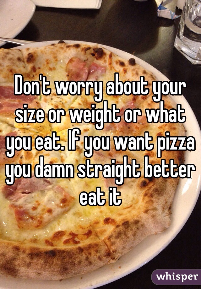 Don't worry about your size or weight or what you eat. If you want pizza you damn straight better eat it
