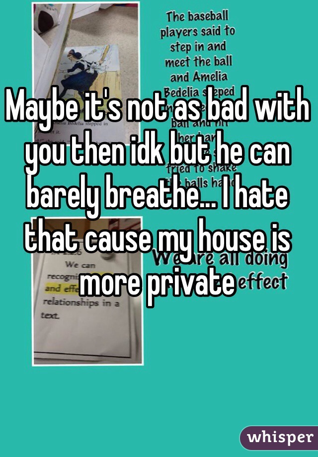 Maybe it's not as bad with you then idk but he can barely breathe... I hate that cause my house is more private 