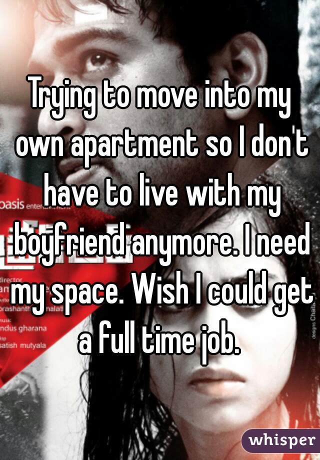 Trying to move into my own apartment so I don't have to live with my boyfriend anymore. I need my space. Wish I could get a full time job. 