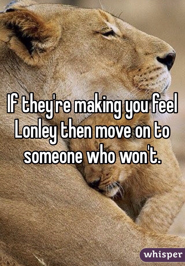 If they're making you feel Lonley then move on to someone who won't.