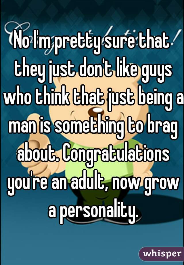No I'm pretty sure that they just don't like guys who think that just being a man is something to brag about. Congratulations you're an adult, now grow a personality.