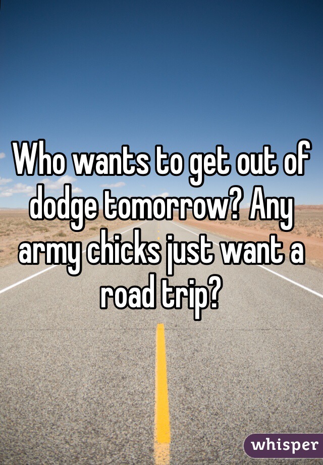 Who wants to get out of dodge tomorrow? Any army chicks just want a road trip?