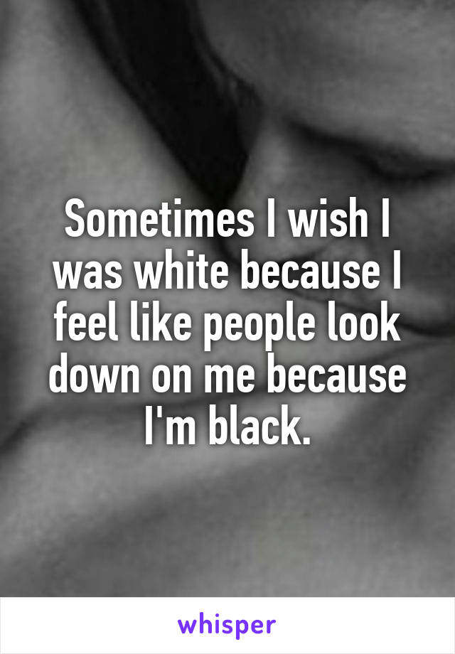 Sometimes I wish I was white because I feel like people look down on me because I'm black.