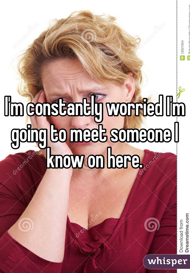 I'm constantly worried I'm going to meet someone I know on here. 