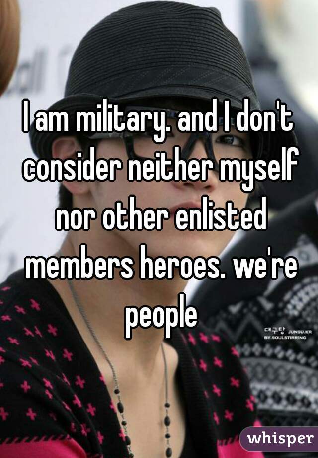 I am military. and I don't consider neither myself nor other enlisted members heroes. we're people