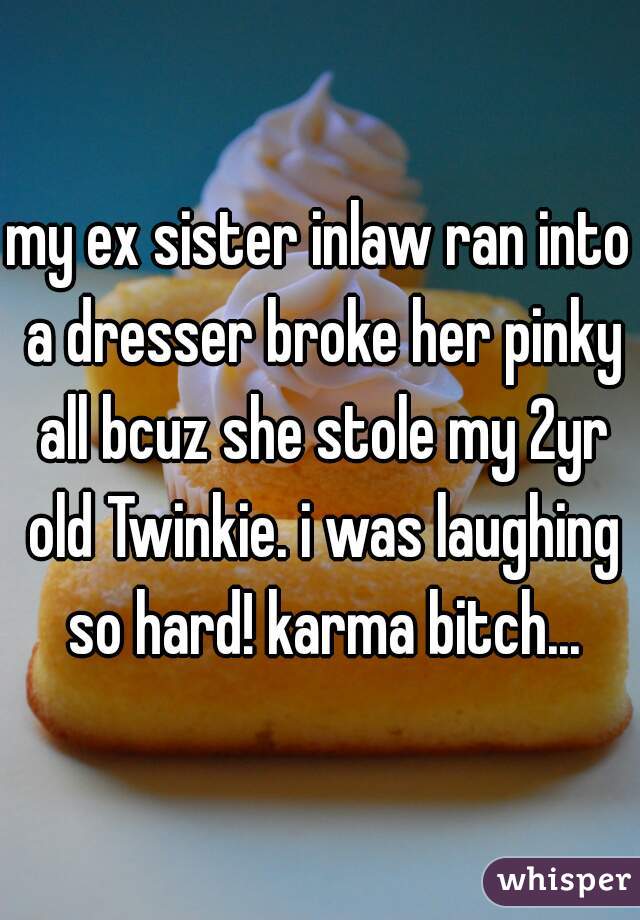 my ex sister inlaw ran into a dresser broke her pinky all bcuz she stole my 2yr old Twinkie. i was laughing so hard! karma bitch...