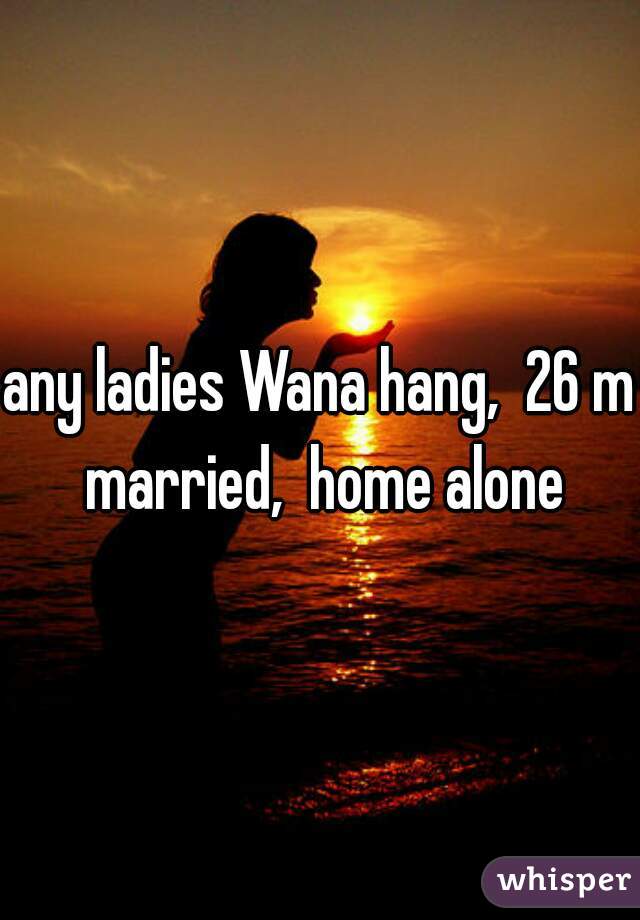 any ladies Wana hang,  26 m married,  home alone