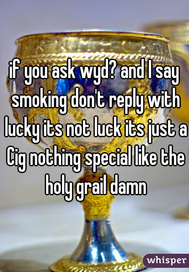 if you ask wyd? and I say smoking don't reply with lucky its not luck its just a Cig nothing special like the holy grail damn