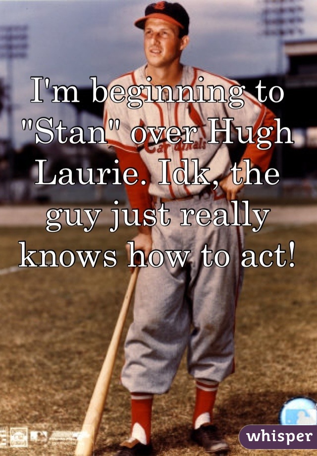 I'm beginning to "Stan" over Hugh Laurie. Idk, the guy just really knows how to act!