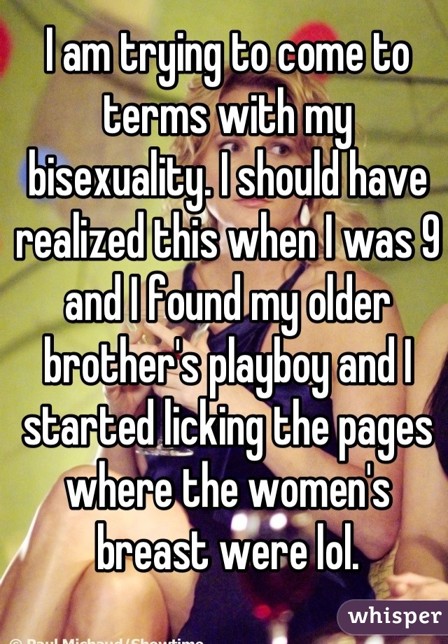 I am trying to come to terms with my bisexuality. I should have realized this when I was 9 and I found my older brother's playboy and I started licking the pages where the women's breast were lol.