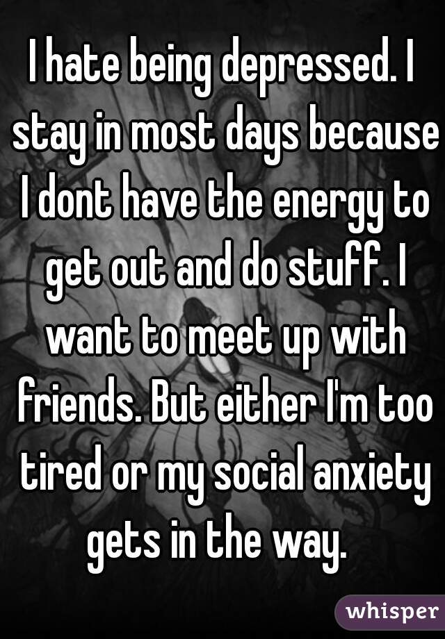 I hate being depressed. I stay in most days because I dont have the energy to get out and do stuff. I want to meet up with friends. But either I'm too tired or my social anxiety gets in the way.  