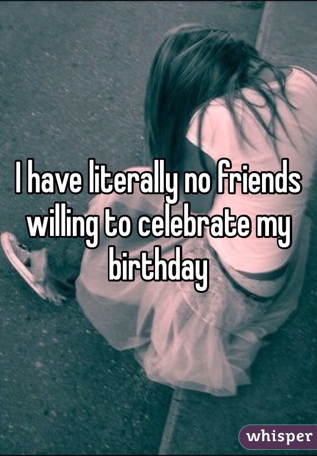 I have literally no friends willing to celebrate my birthday