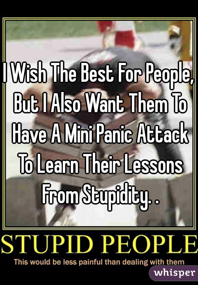 I Wish The Best For People, But I Also Want Them To Have A Mini Panic Attack To Learn Their Lessons From Stupidity. .