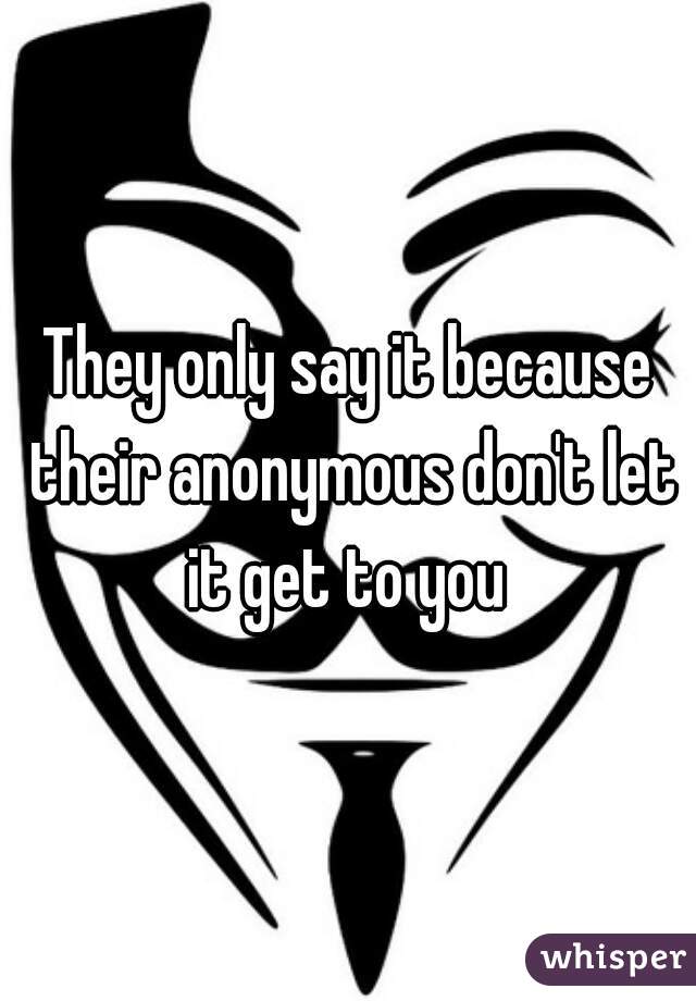 They only say it because their anonymous don't let it get to you 