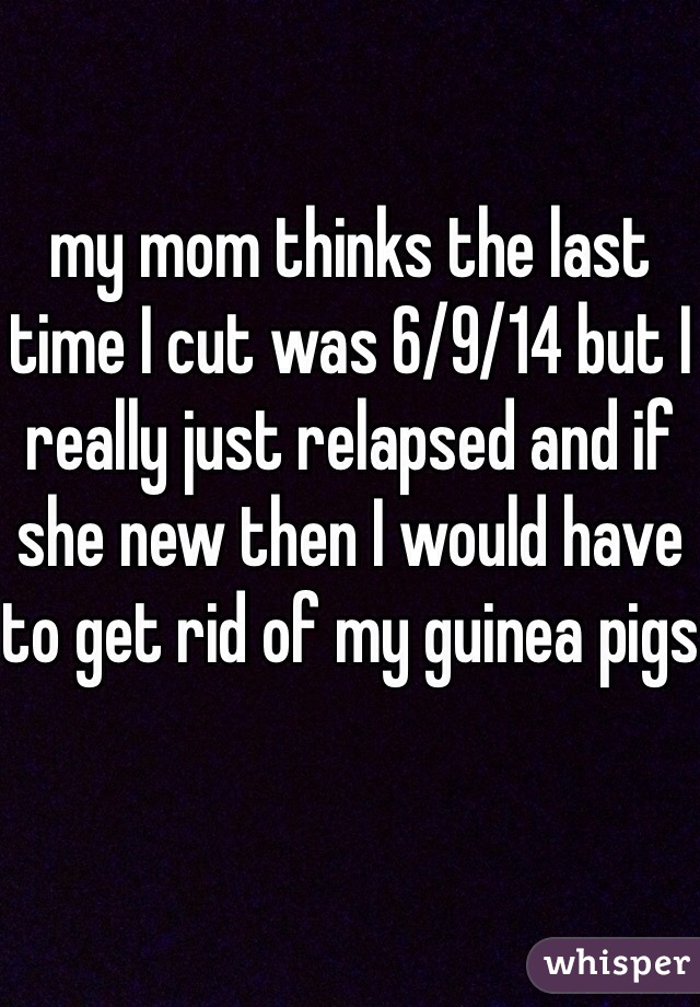 my mom thinks the last time I cut was 6/9/14 but I really just relapsed and if she new then I would have to get rid of my guinea pigs