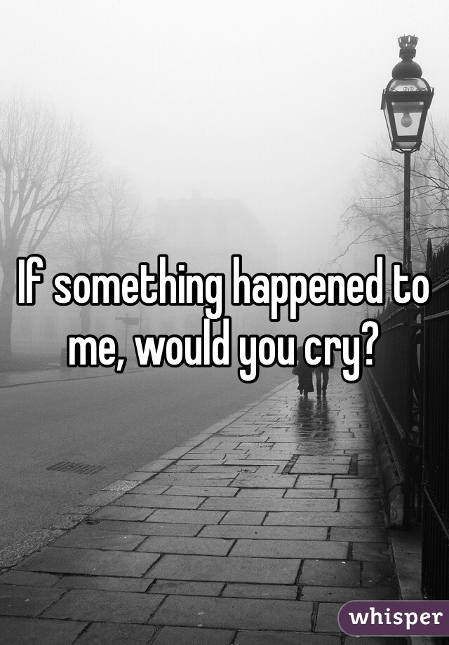 If something happened to me, would you cry?