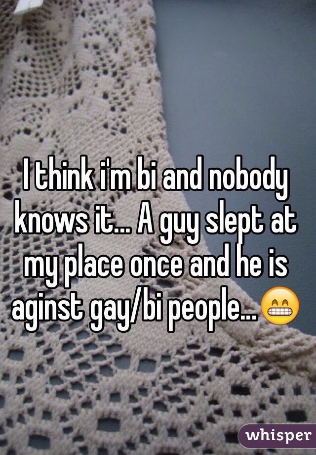 I think i'm bi and nobody knows it... A guy slept at my place once and he is aginst gay/bi people...😁