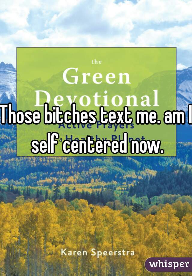 Those bitches text me. am I self centered now.