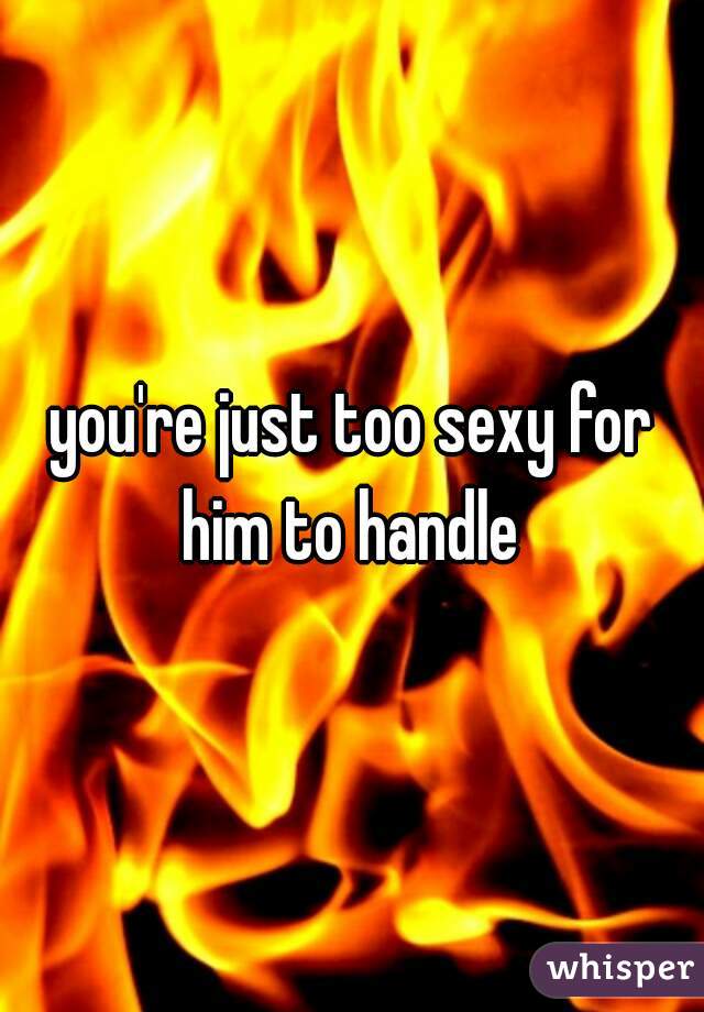 you're just too sexy for him to handle 