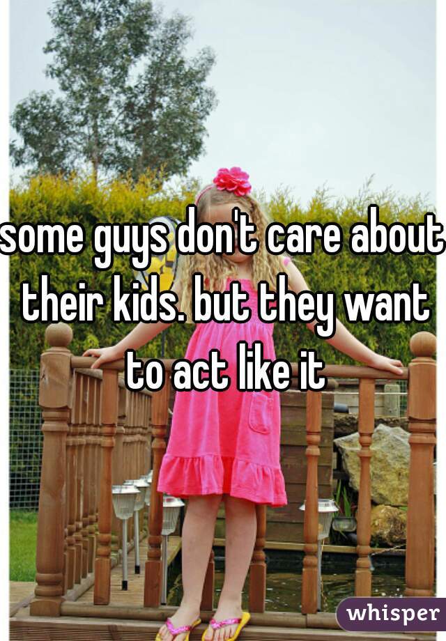 some guys don't care about their kids. but they want to act like it