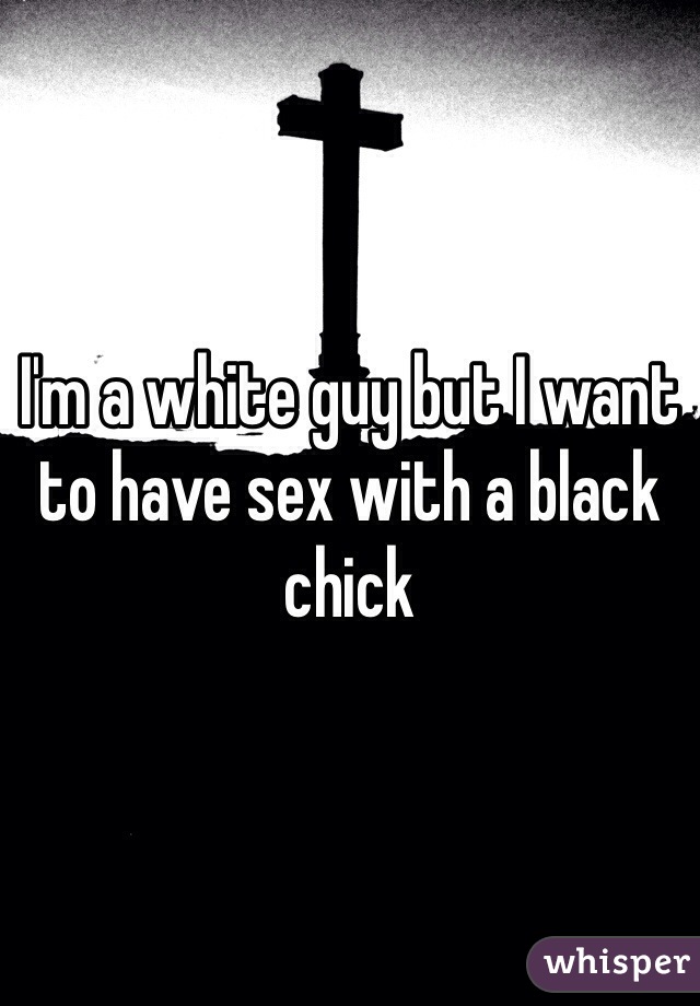 I'm a white guy but I want to have sex with a black chick