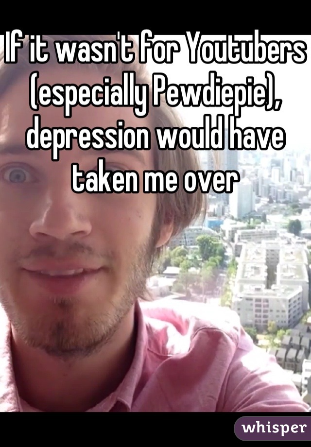 If it wasn't for Youtubers (especially Pewdiepie), depression would have taken me over