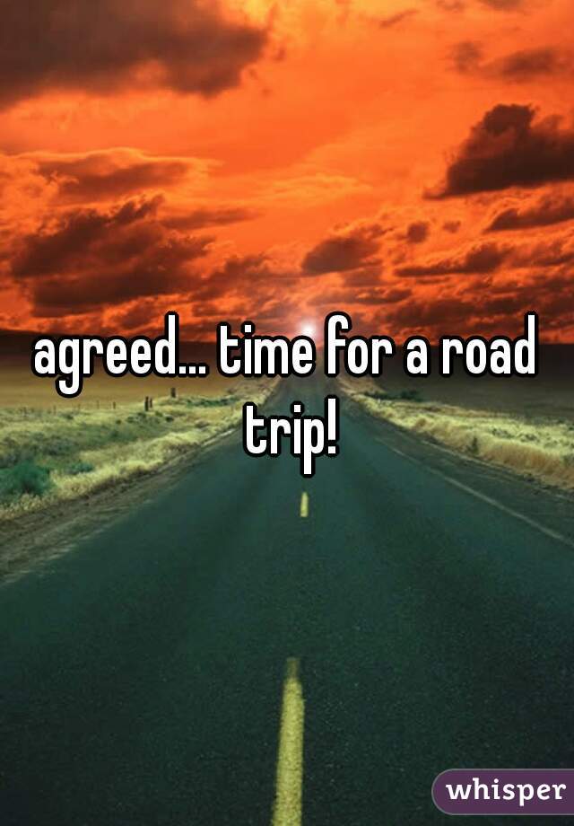 agreed... time for a road trip!