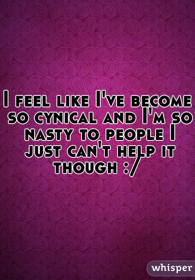 I feel like I've become so cynical and I'm so nasty to people I just can't help it though :/ 