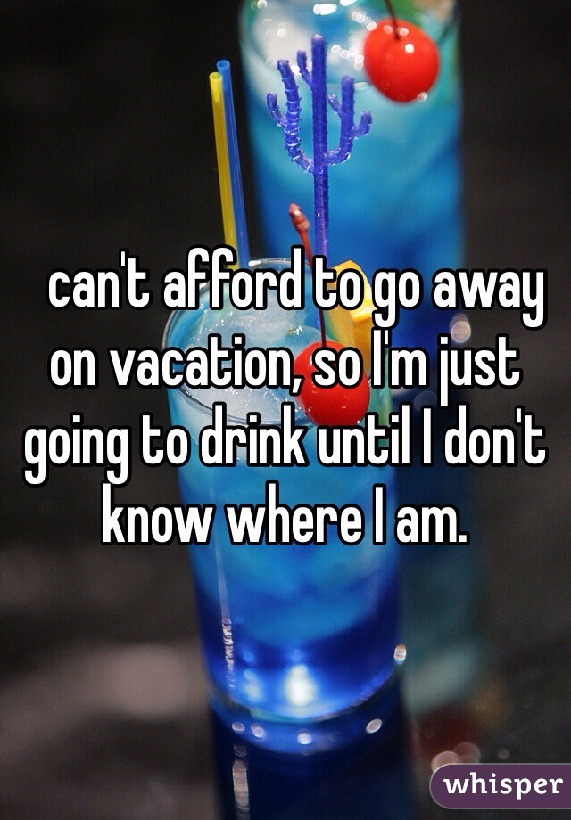   can't afford to go away on vacation, so I'm just going to drink until I don't know where I am.