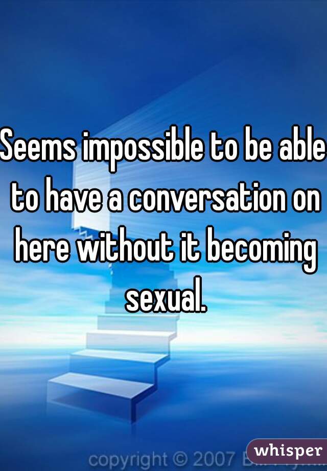 Seems impossible to be able to have a conversation on here without it becoming sexual.
