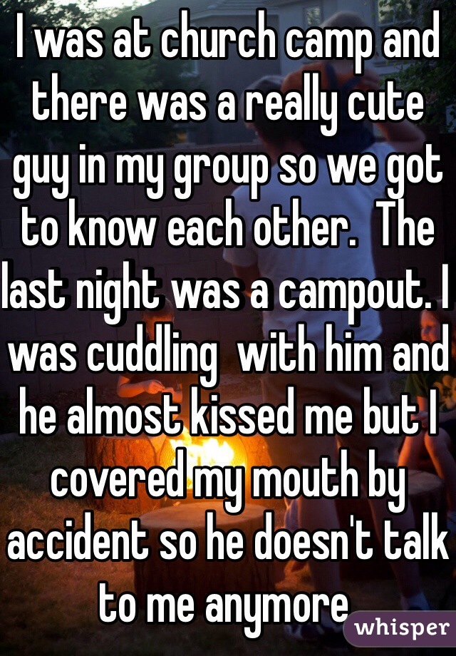 I was at church camp and there was a really cute guy in my group so we got to know each other.  The last night was a campout. I was cuddling  with him and he almost kissed me but I covered my mouth by accident so he doesn't talk to me anymore. 