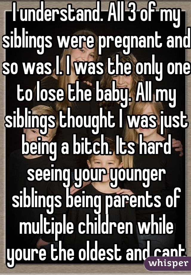 I understand. All 3 of my siblings were pregnant and so was I. I was the only one to lose the baby. All my siblings thought I was just being a bitch. Its hard seeing your younger siblings being parents of multiple children while youre the oldest and cant even have one...
