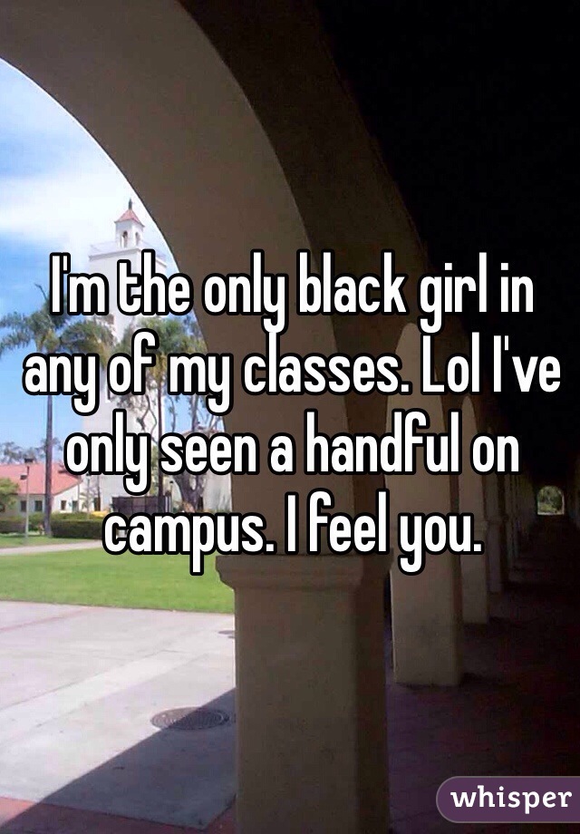 I'm the only black girl in any of my classes. Lol I've only seen a handful on campus. I feel you. 