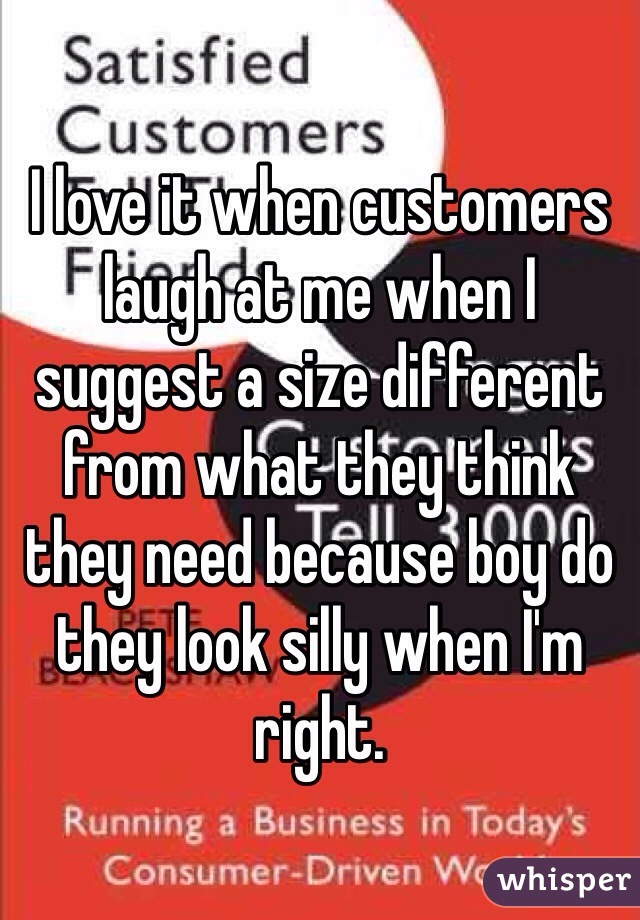 I love it when customers laugh at me when I suggest a size different from what they think they need because boy do they look silly when I'm right. 