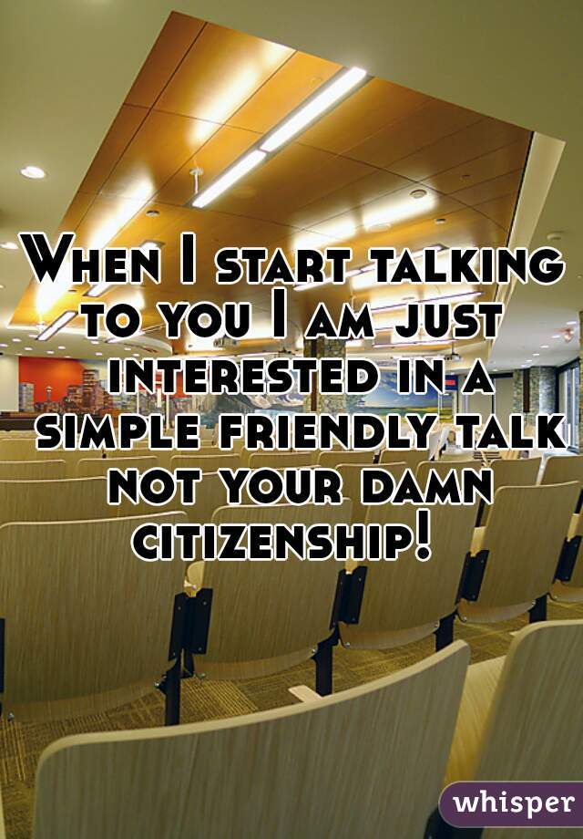 When I start talking to you I am just  interested in a simple friendly talk not your damn citizenship!  