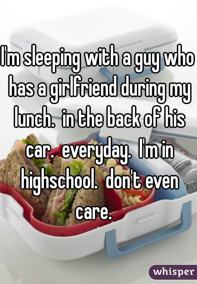 I'm sleeping with a guy who has a girlfriend during my lunch.  in the back of his car.  everyday.  I'm in highschool.  don't even care.   