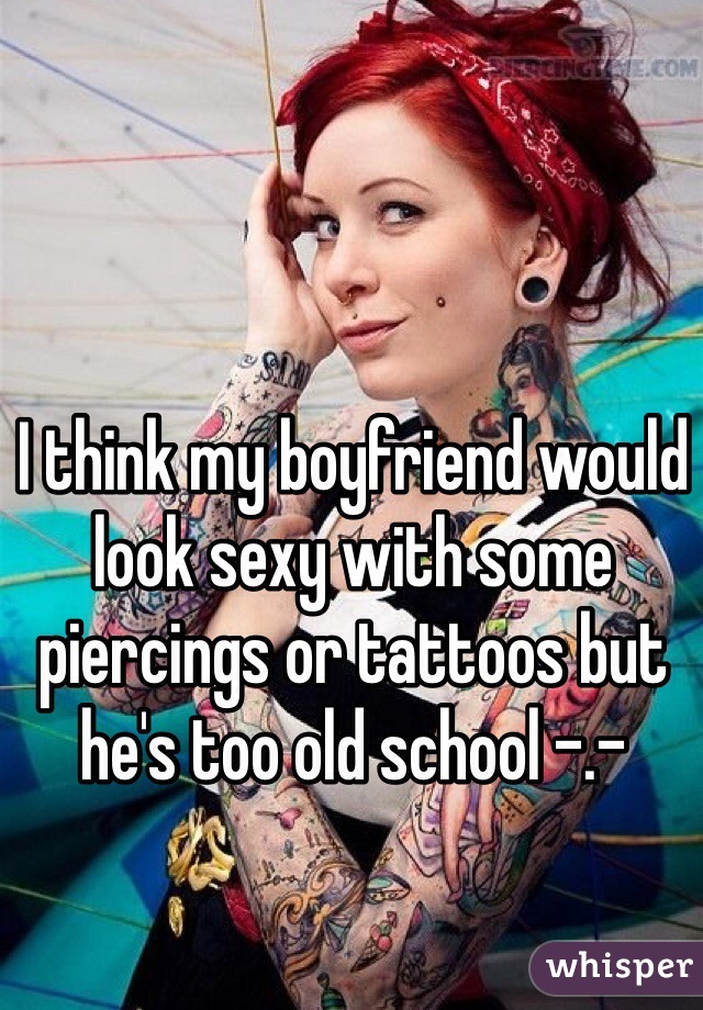 I think my boyfriend would look sexy with some piercings or tattoos but he's too old school -.-
