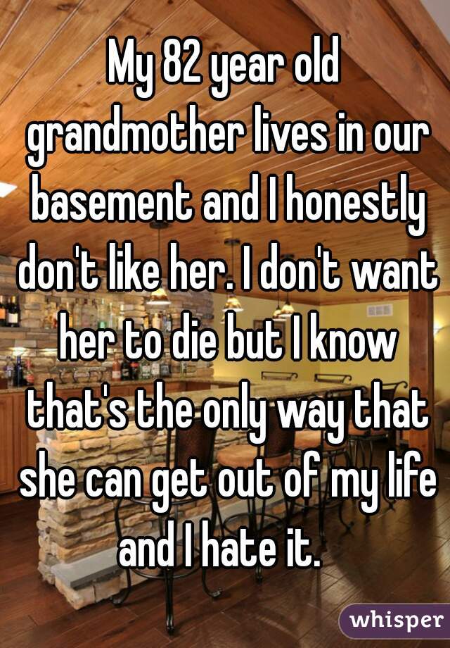 My 82 year old grandmother lives in our basement and I honestly don't like her. I don't want her to die but I know that's the only way that she can get out of my life and I hate it.  