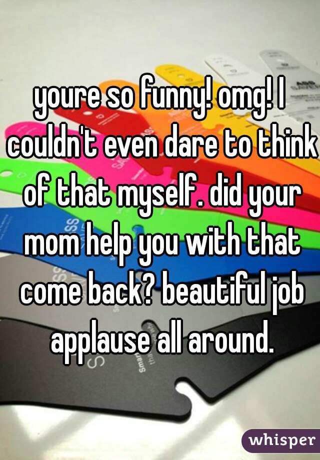 youre so funny! omg! I couldn't even dare to think of that myself. did your mom help you with that come back? beautiful job applause all around.