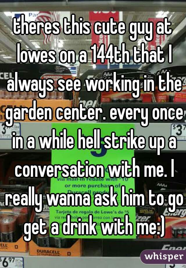 theres this cute guy at lowes on a 144th that I always see working in the garden center. every once in a while hell strike up a conversation with me. I really wanna ask him to go get a drink with me:)